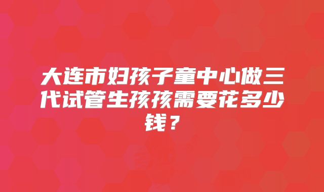 大连市妇孩子童中心做三代试管生孩孩需要花多少钱？