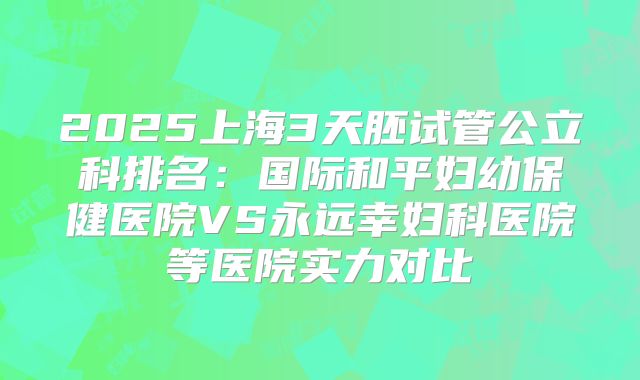 2025上海3天胚试管公立科排名:国际和平妇幼保健医院VS永远幸妇科医院等医院实力对比