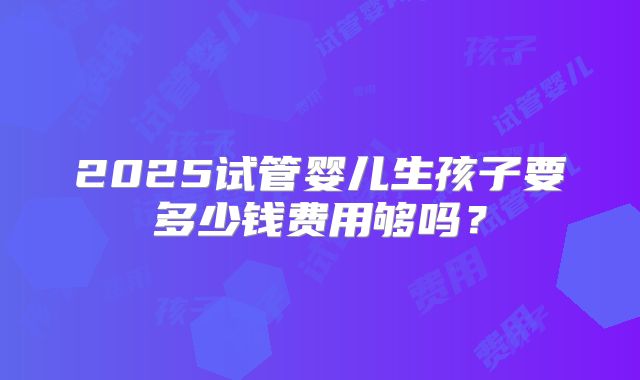 2025试管婴儿生孩子要多少钱费用够吗?
