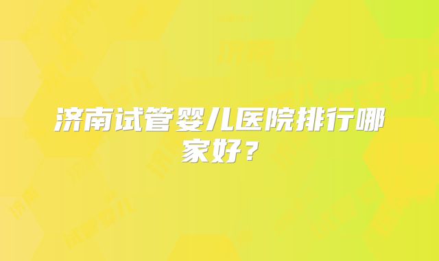 济南试管婴儿医院排行哪家好?