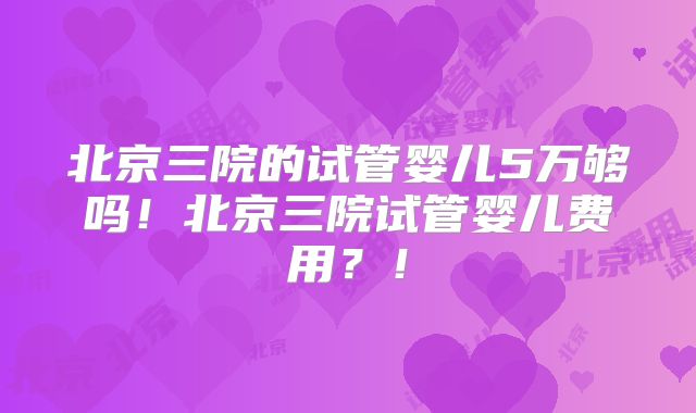 北京三院的试管婴儿5万够吗！北京三院试管婴儿费用？！