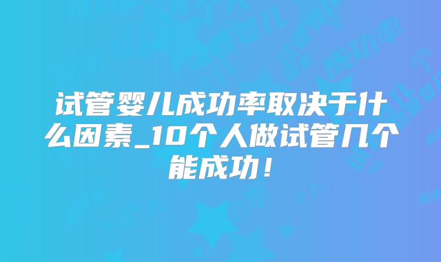 试管婴儿成功率取决于什么因素_10个人做试管几个能成功!