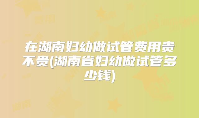 在湖南妇幼做试管费用贵不贵(湖南省妇幼做试管多少钱)