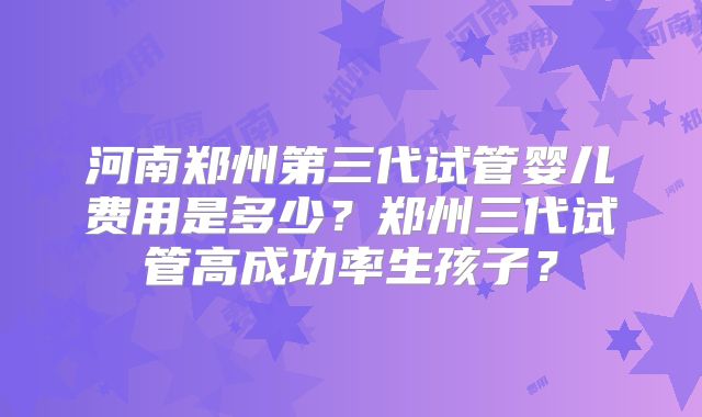 河南郑州第三代试管婴儿费用是多少?郑州三代试管高成功率生孩子?