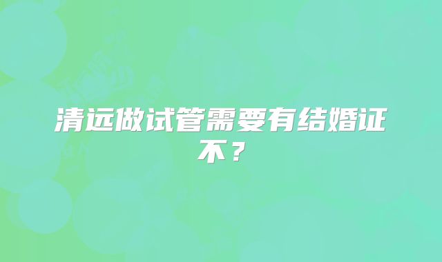 清远做试管需要有结婚证不?