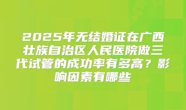2025年无结婚证在广西壮族自治区人民医院做三代试管的成功率有多高？影响因素有哪些
