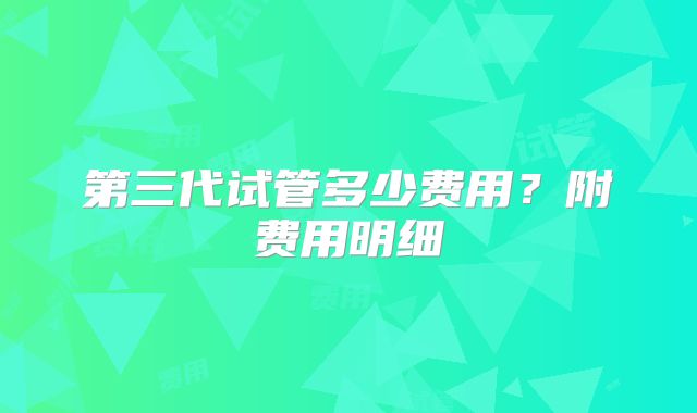 第三代试管多少费用？附费用明细