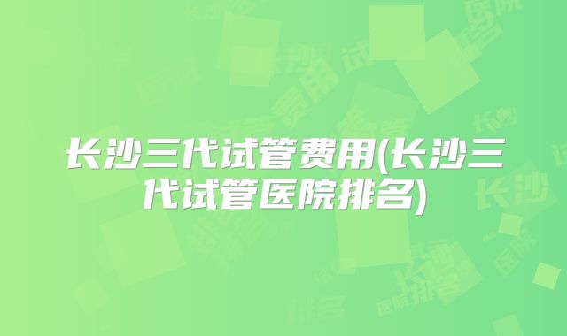 长沙三代试管费用(长沙三代试管医院排名)