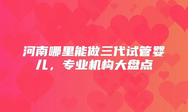 河南哪里能做三代试管婴儿，专业机构大盘点