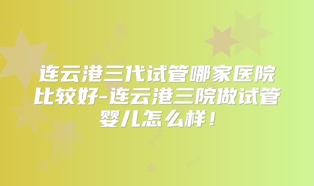 连云港三代试管哪家医院比较好-连云港三院做试管婴儿怎么样！