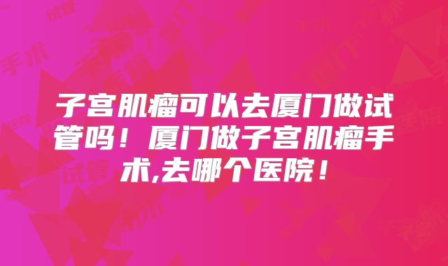 子宫肌瘤可以去厦门做试管吗！厦门做子宫肌瘤手术,去哪个医院！