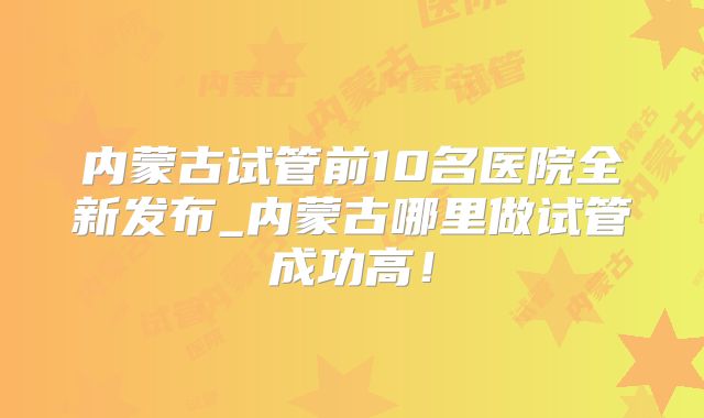 内蒙古试管前10名医院全新发布_内蒙古哪里做试管成功高！