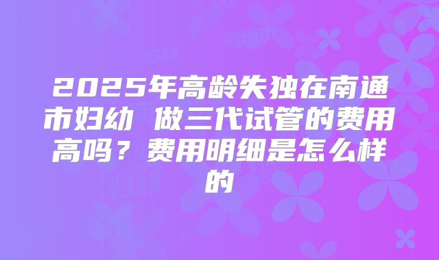2025年高龄失独在南通市妇幼 做三代试管的费用高吗？费用明细是怎么样的