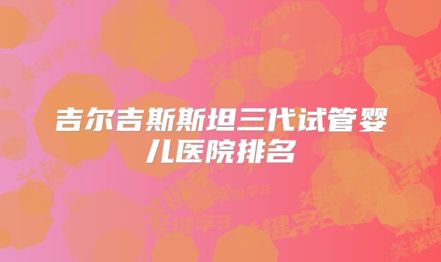 吉尔吉斯斯坦三代试管婴儿医院排名