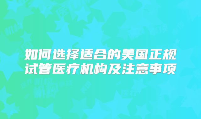 如何选择适合的美国正规试管医疗机构及注意事项