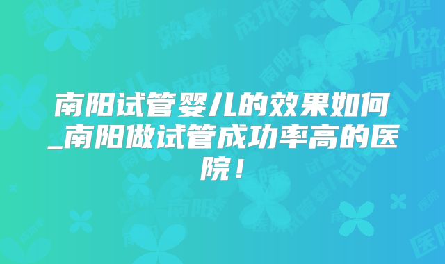 南阳试管婴儿的效果如何_南阳做试管成功率高的医院！