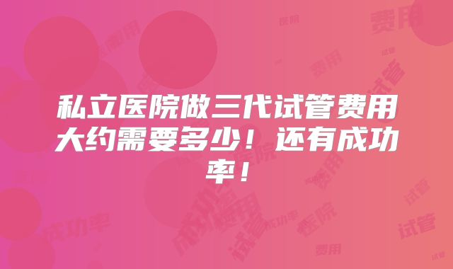 私立医院做三代试管费用大约需要多少！还有成功率！