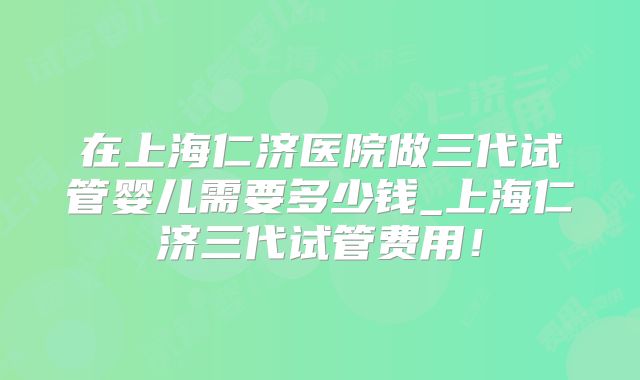 在上海仁济医院做三代试管婴儿需要多少钱_上海仁济三代试管费用！