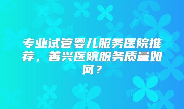 专业试管婴儿服务医院推荐,善兴医院服务质量如何?