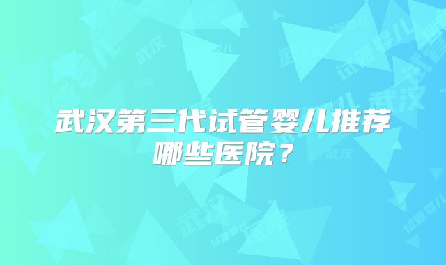 武汉第三代试管婴儿推荐哪些医院?