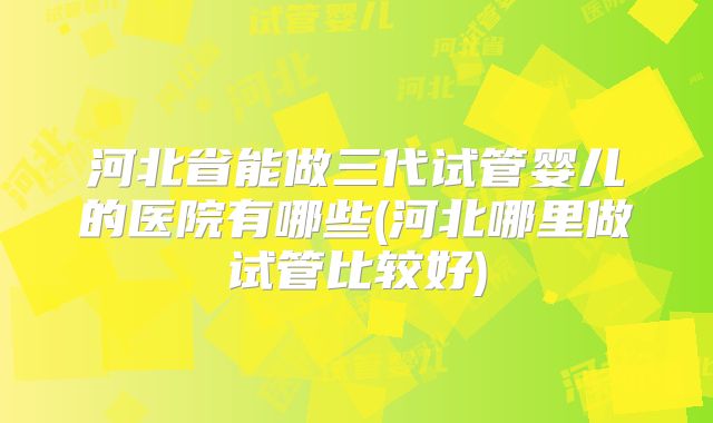 河北省能做三代试管婴儿的医院有哪些(河北哪里做试管比较好)
