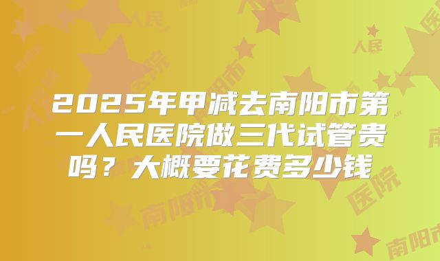 2025年甲减去南阳市第一人民医院做三代试管贵吗?大概要花费多少钱