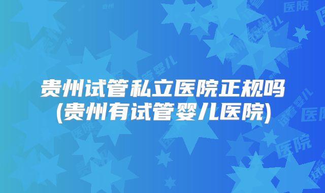 贵州试管私立医院正规吗(贵州有试管婴儿医院)
