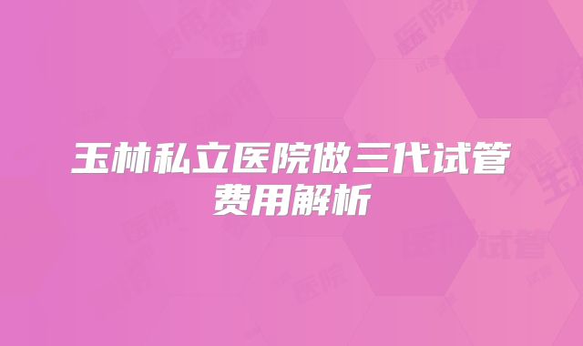 玉林私立医院做三代试管费用解析