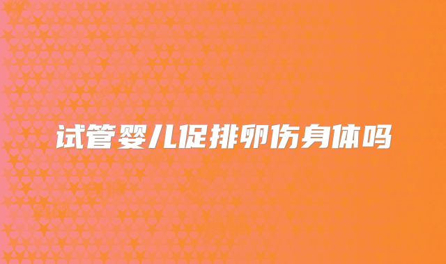 试管婴儿促排卵伤身体吗