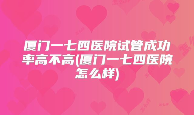 厦门一七四医院试管成功率高不高(厦门一七四医院怎么样)