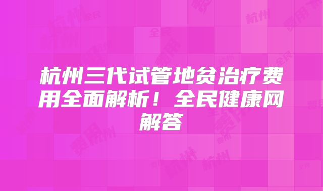 杭州三代试管地贫治疗费用全面解析!全民健康网解答