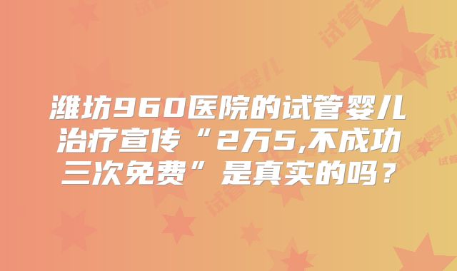 潍坊960医院的试管婴儿治疗宣传“2万5,不成功三次免费”是真实的吗?