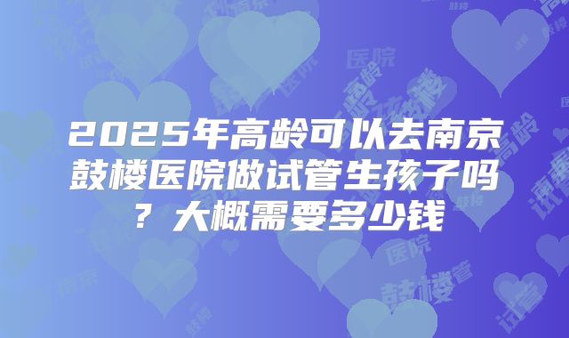2025年高龄可以去南京鼓楼医院做试管生孩子吗?大概需要多少钱