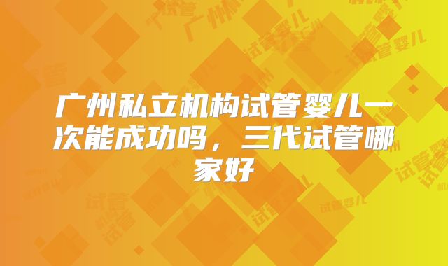 广州私立机构试管婴儿一次能成功吗，三代试管哪家好