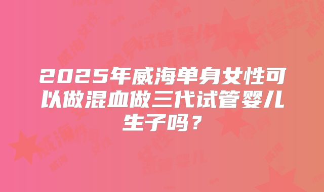 2025年威海单身女性可以做混血做三代试管婴儿生子吗?
