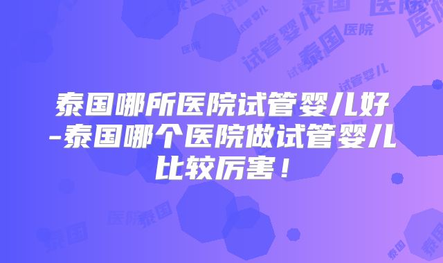 泰国哪所医院试管婴儿好-泰国哪个医院做试管婴儿比较厉害!