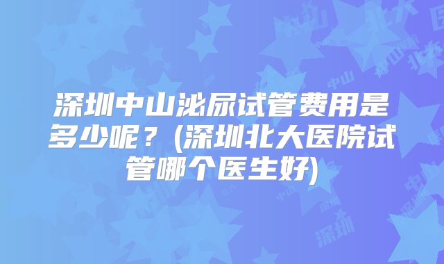 深圳中山泌尿试管费用是多少呢？(深圳北大医院试管哪个医生好)