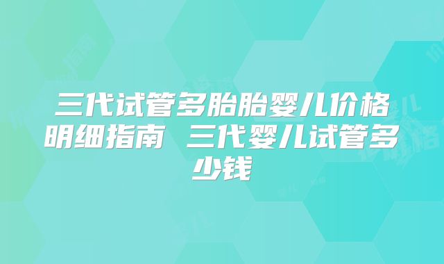 三代试管多胎胎婴儿价格明细指南 三代婴儿试管多少钱