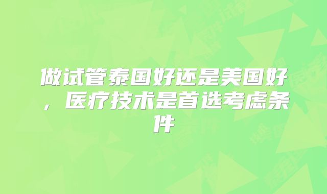 做试管泰国好还是美国好,医疗技术是首选考虑条件