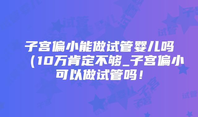 子宫偏小能做试管婴儿吗(10万肯定不够_子宫偏小可以做试管吗!