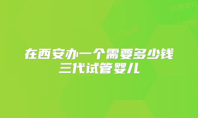 在西安办一个需要多少钱三代试管婴儿