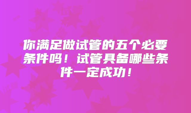 你满足做试管的五个必要条件吗！试管具备哪些条件一定成功！