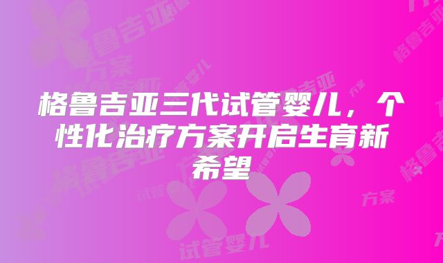 格鲁吉亚三代试管婴儿，个性化治疗方案开启生育新希望