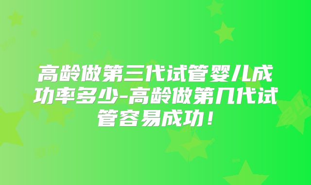 高龄做第三代试管婴儿成功率多少-高龄做第几代试管容易成功!