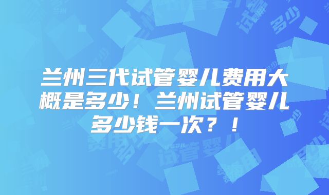 兰州三代试管婴儿费用大概是多少！兰州试管婴儿多少钱一次？！