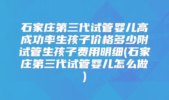 石家庄第三代试管婴儿高成功率生孩子价格多少附试管生孩子费用明细(石家庄第三代试管婴儿怎么做)