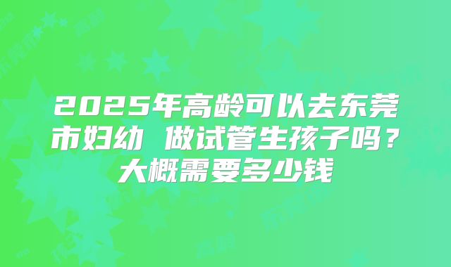 2025年高龄可以去东莞市妇幼 做试管生孩子吗？大概需要多少钱