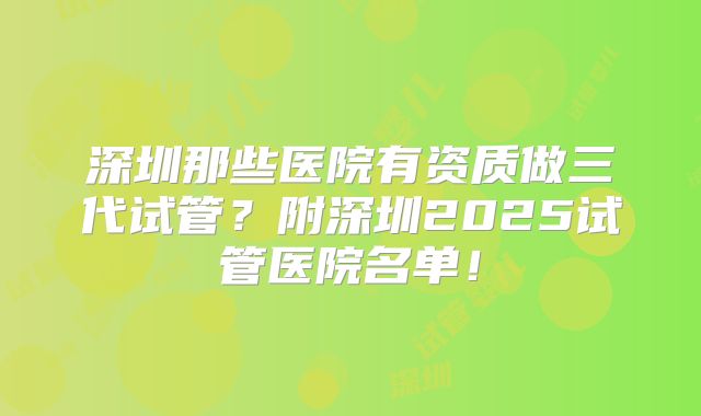 深圳那些医院有资质做三代试管？附深圳2025试管医院名单！