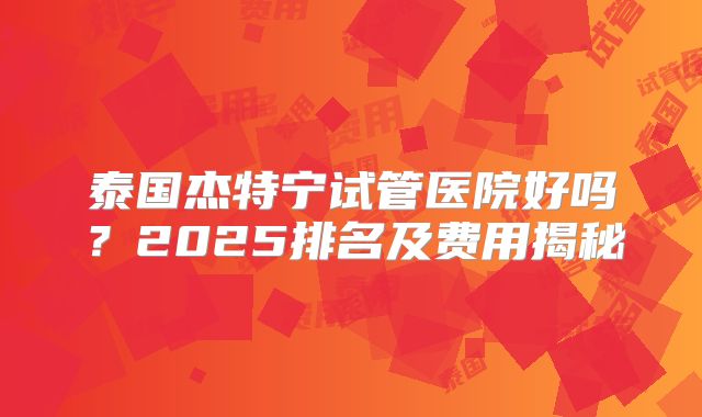 泰国杰特宁试管医院好吗?2025排名及费用揭秘