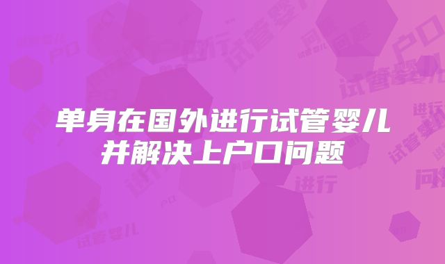 单身在国外进行试管婴儿并解决上户口问题